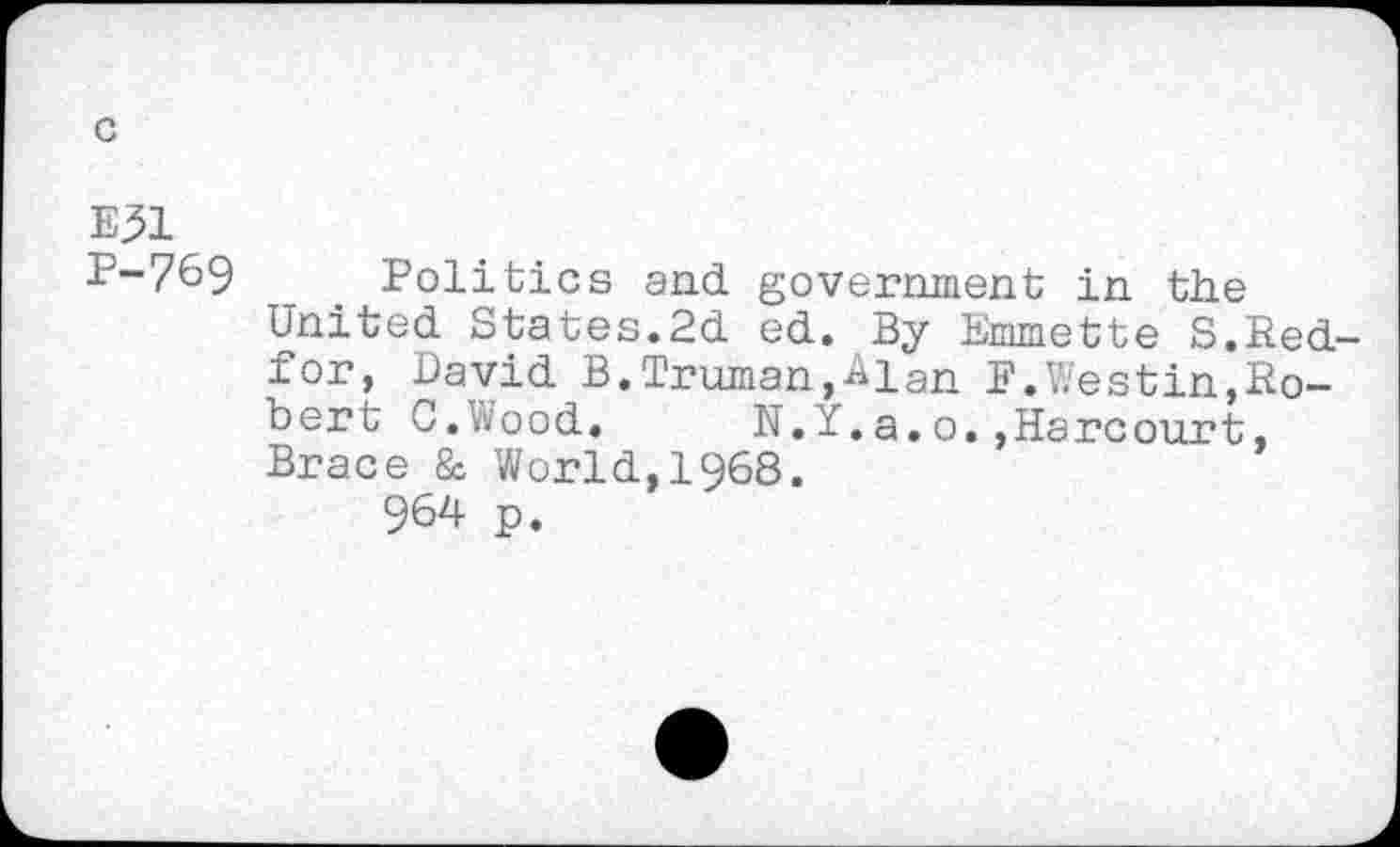 ﻿E^l
P-769 Politics and government in the United States.2d ed. By Emmette S.Red-for, David B.Truman,Alan E.Westin,Robert C.Wood. N.Y.a.o.,Harcourt, Brace & World,1968.
964 p.